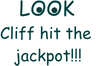 LOOK  Cliff hit the     jackpot!!! . .