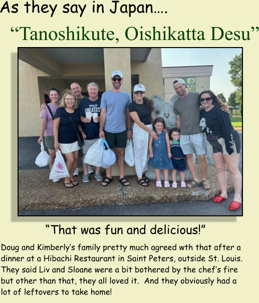 �Tanoshikute, Oishikatta Desu� As they say in Japan�. �That was fun and delicious!� Doug and Kimberly�s family pretty much agreed wth that after a dinner at a Hibachi Restaurant in Saint Peters, outside St. Louis.  They said Liv and Sloane were a bit bothered by the chef�s fire but other than that, they all loved it.  And they obviously had a lot of leftovers to take home!